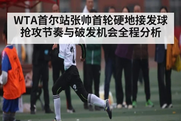 WTA首尔站张帅首轮硬地接发球抢攻节奏与破发机会全程分析